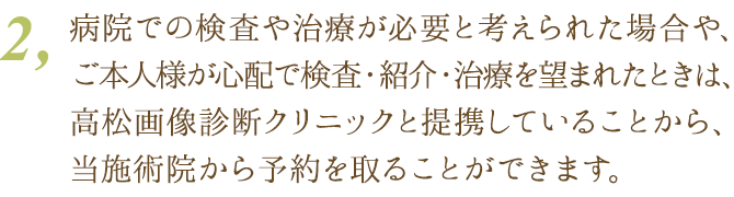 ２、もし病院での検査や治療が必要と考えられた場合や、ご本人様が心配で検査・紹介・治療を望まれたときは、高松画像診断クリニックと提携していることから、当施術院から予約を取ることができます。