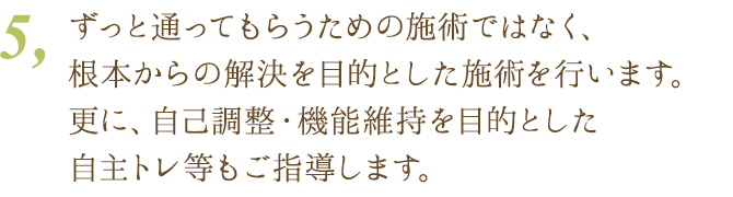 5、ずっと通ってもらうための診療ではなく、完治を目的とした施術を行います。更に、自己調整・機能維持を目的とした自主トレ等もご指導します。